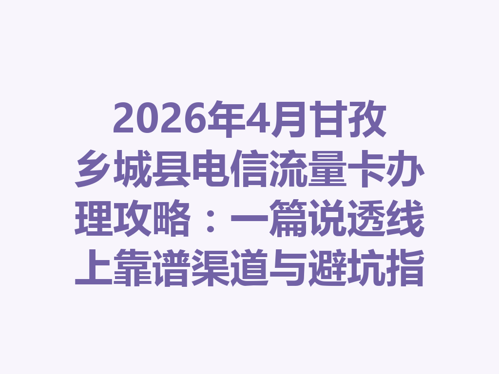 2026年4月甘孜乡城县电信流量卡办理攻略：一篇说透线上靠谱渠道与避坑指南