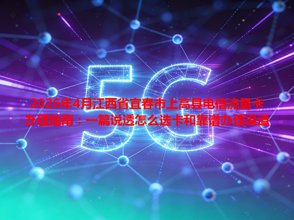 2026年4月江西省宜春市上高县电信流量卡办理指南：一篇说透怎么选卡和靠谱办理渠道