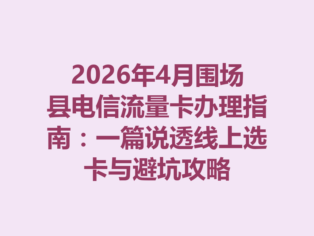 2026年4月围场县电信流量卡办理指南：一篇说透线上选卡与避坑攻略