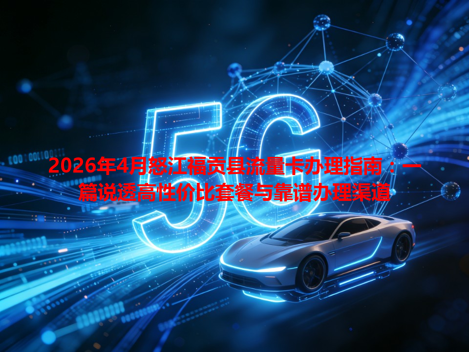 2026年4月怒江福贡县流量卡办理指南：一篇说透高性价比套餐与靠谱办理渠道