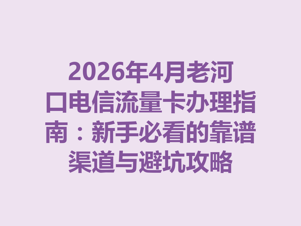 2026年4月老河口电信流量卡办理指南：新手必看的靠谱渠道与避坑攻略