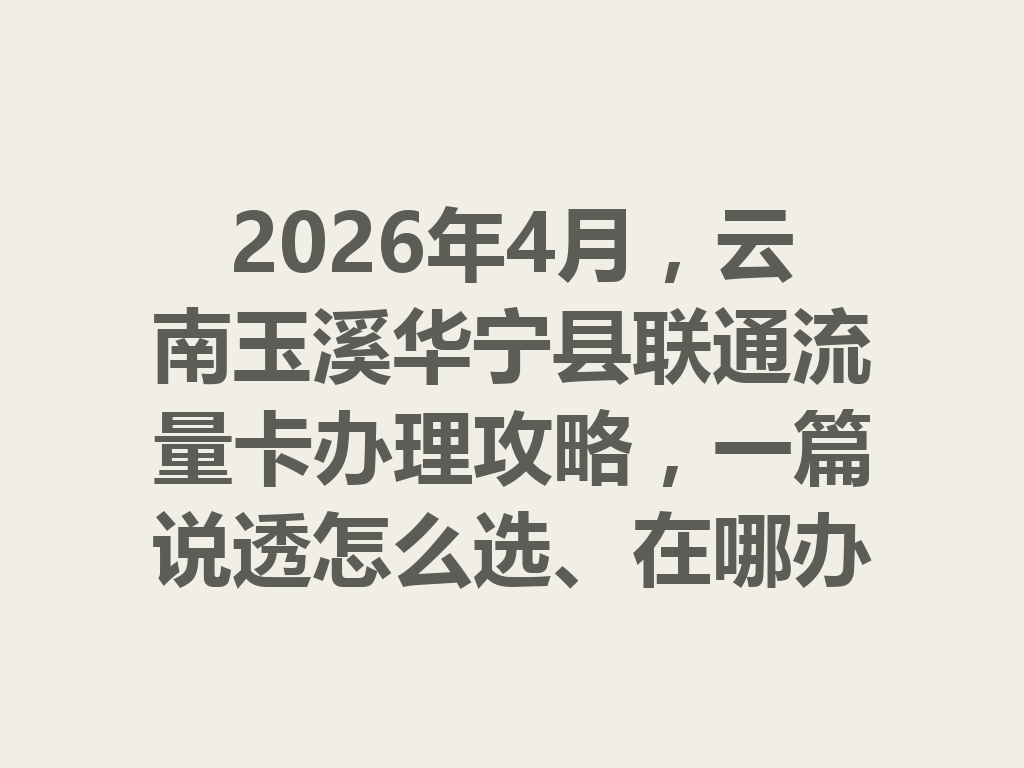 2026年4月，云南玉溪华宁县联通流量卡办理攻略，一篇说透怎么选、在哪办最靠谱