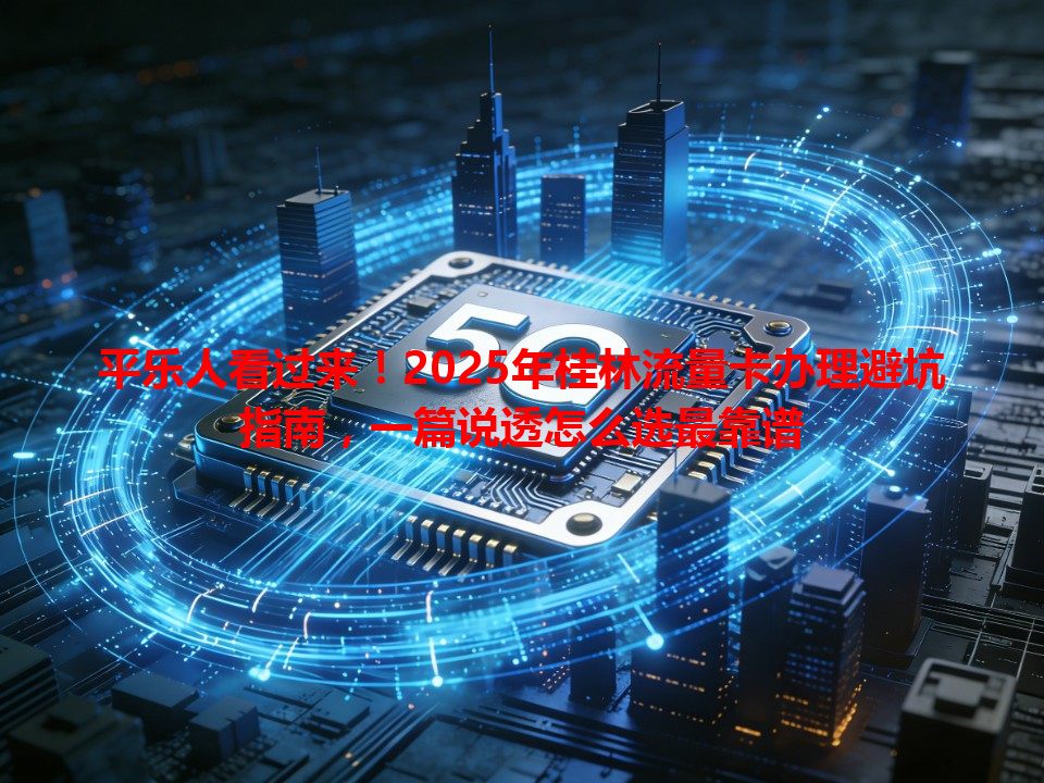 平乐人看过来！2025年桂林流量卡办理避坑指南，一篇说透怎么选最靠谱