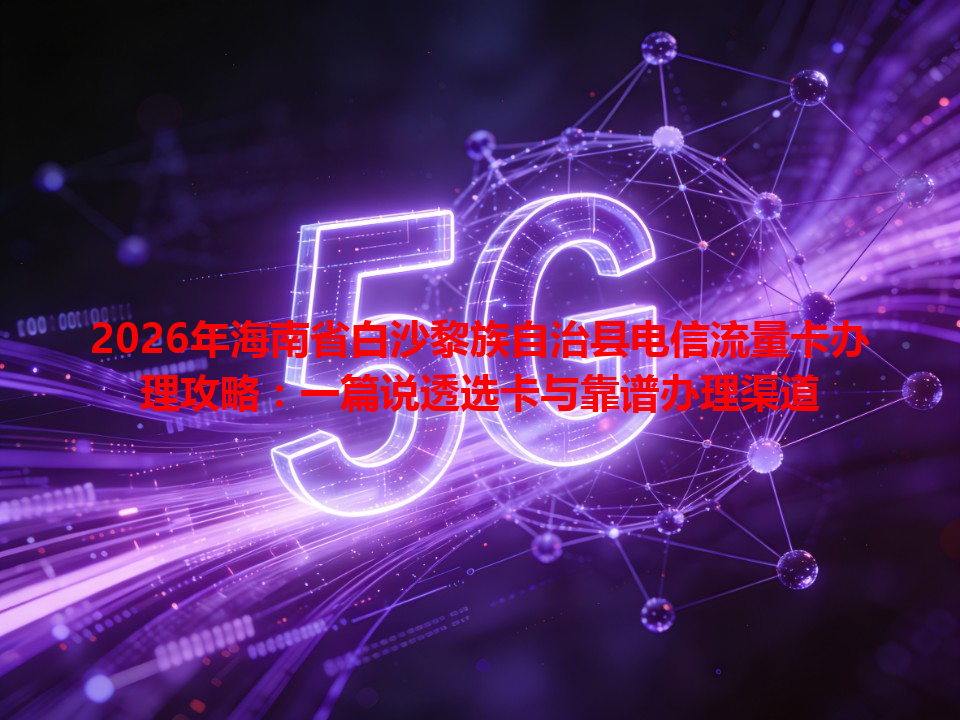 2026年海南省白沙黎族自治县电信流量卡办理攻略：一篇说透选卡与靠谱办理渠道