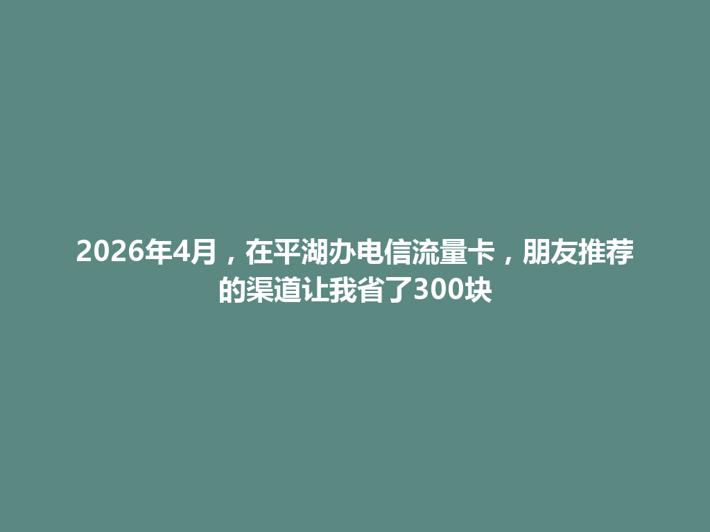 2026年4月，在平湖办电信流量卡，朋友推荐的渠道让我省了300块