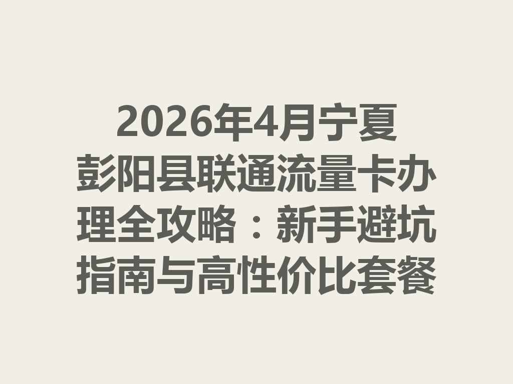 2026年4月宁夏彭阳县联通流量卡办理全攻略：新手避坑指南与高性价比套餐推荐