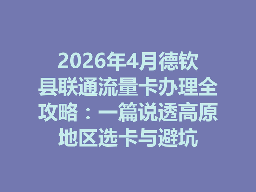 2026年4月德钦县联通流量卡办理全攻略：一篇说透高原地区选卡与避坑