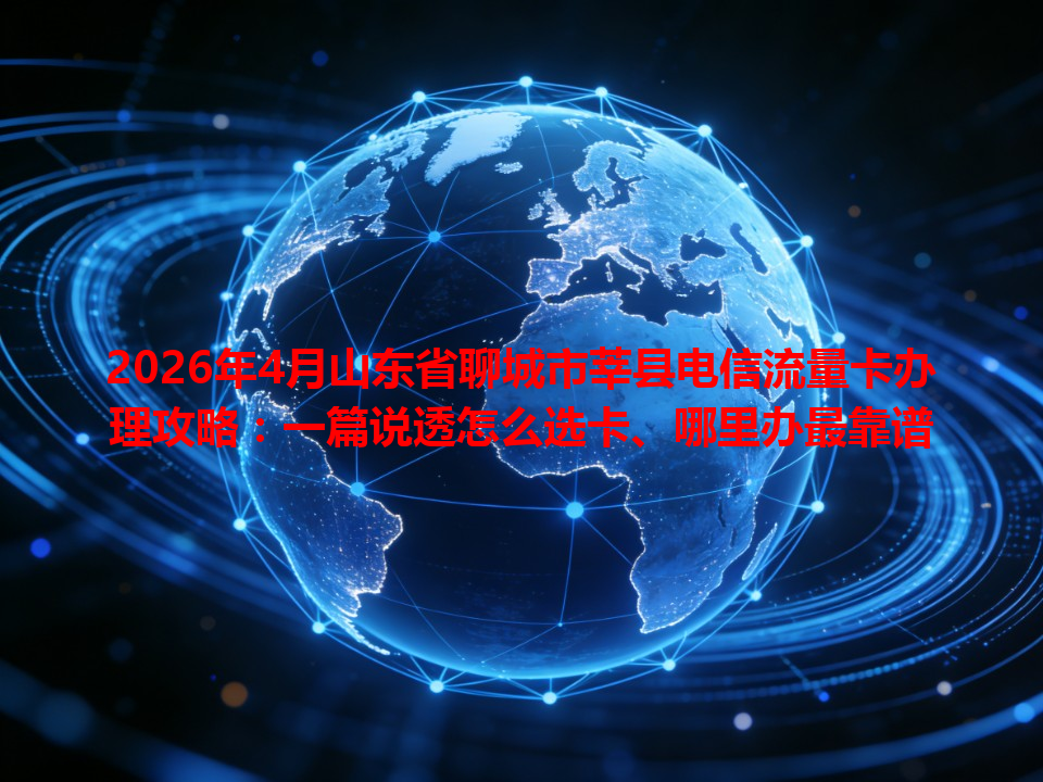 2026年4月山东省聊城市莘县电信流量卡办理攻略：一篇说透怎么选卡、哪里办最靠谱