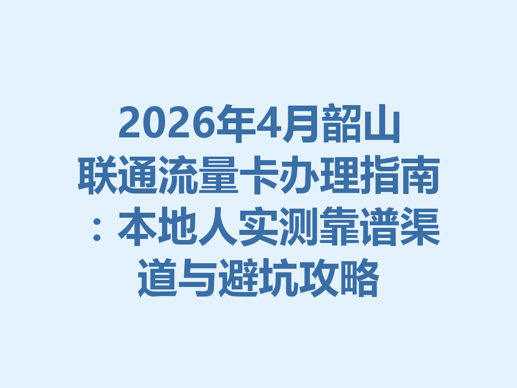 2026年4月韶山联通流量卡办理指南：本地人实测靠谱渠道与避坑攻略
