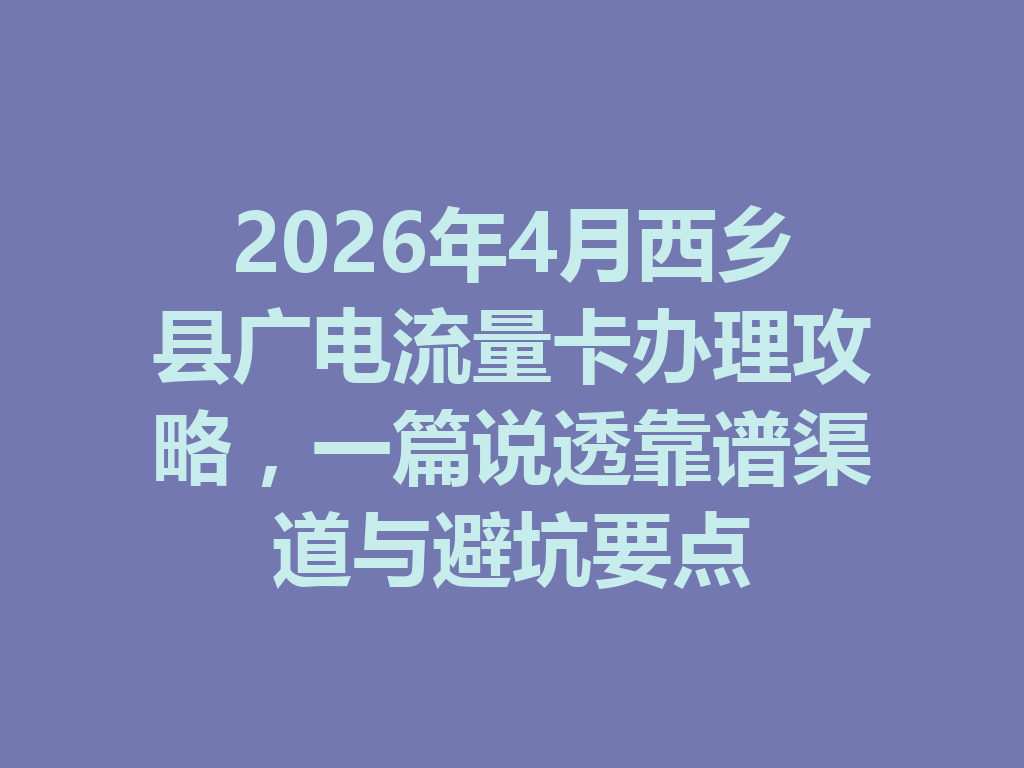 2026年4月西乡县广电流量卡办理攻略，一篇说透靠谱渠道与避坑要点