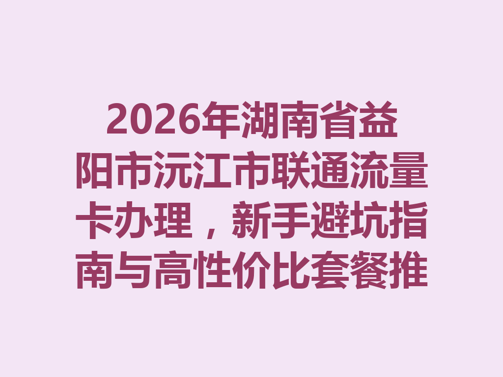 2026年湖南省益阳市沅江市联通流量卡办理，新手避坑指南与高性价比套餐推荐