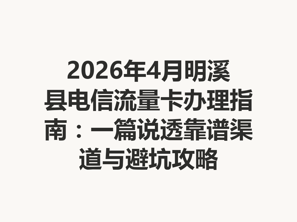 2026年4月明溪县电信流量卡办理指南：一篇说透靠谱渠道与避坑攻略