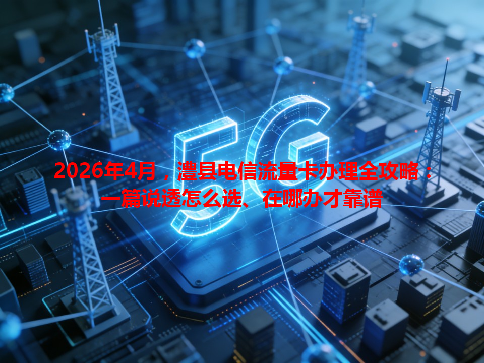 2026年4月，澧县电信流量卡办理全攻略：一篇说透怎么选、在哪办才靠谱