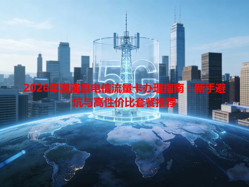 2026年溆浦县电信流量卡办理指南：新手避坑与高性价比套餐推荐
