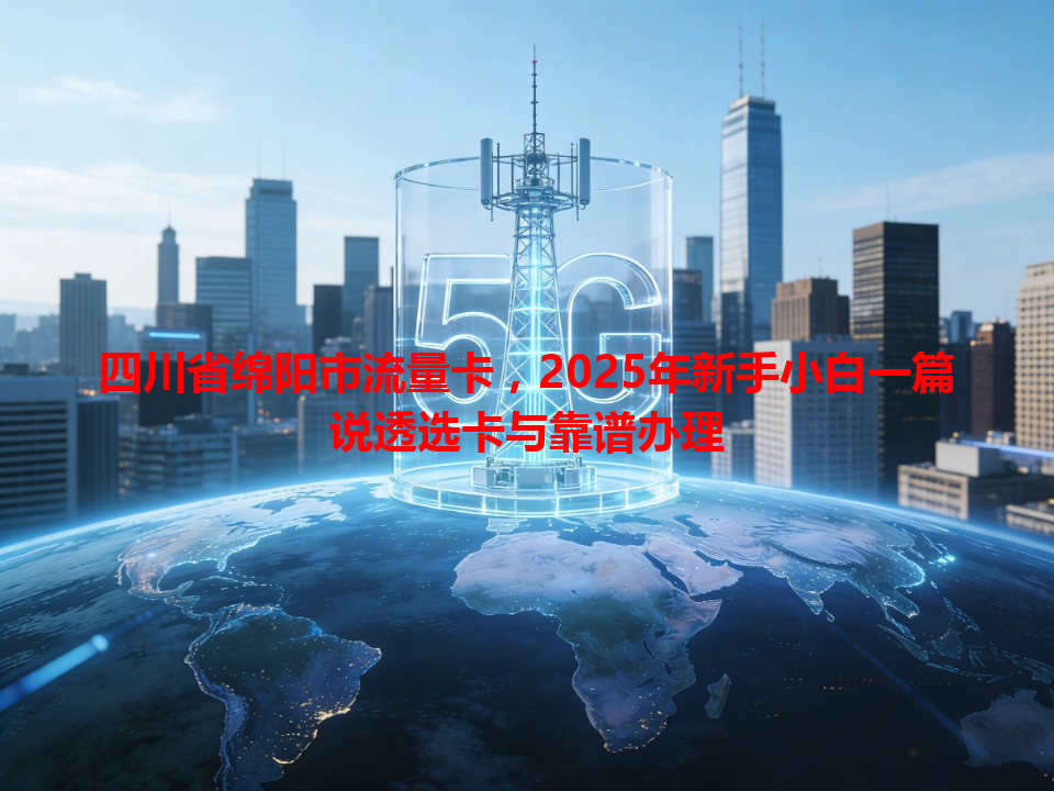 四川省绵阳市流量卡，2025年新手小白一篇说透选卡与靠谱办理