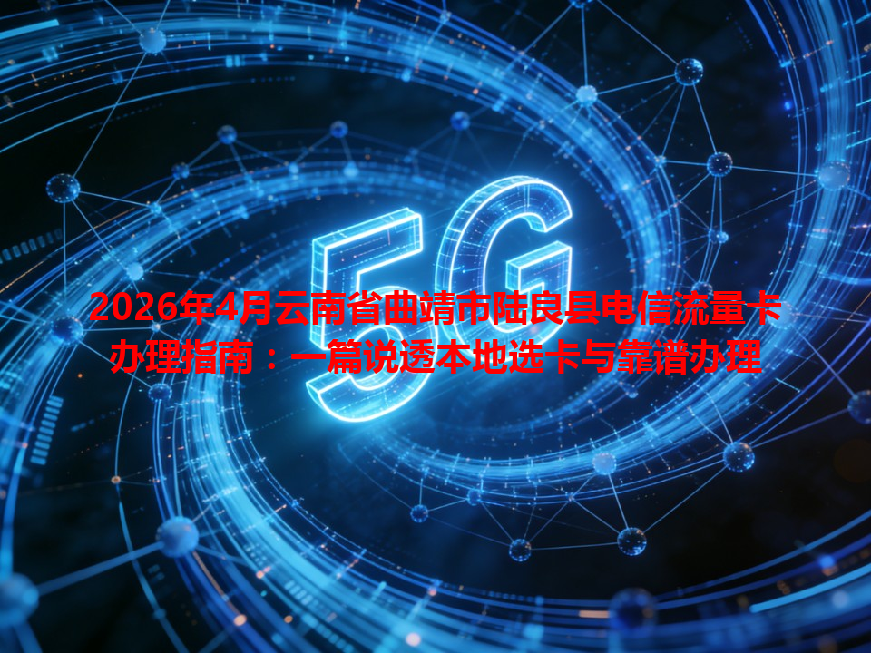 2026年4月云南省曲靖市陆良县电信流量卡办理指南：一篇说透本地选卡与靠谱办理