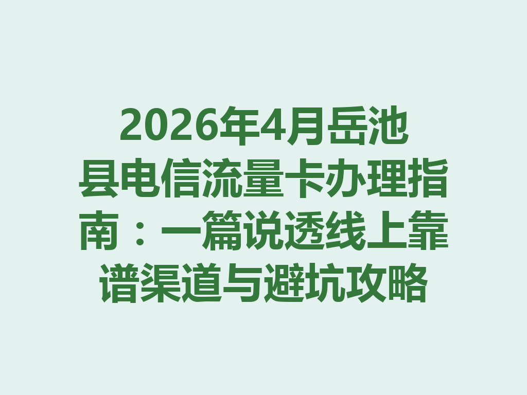 2026年4月岳池县电信流量卡办理指南：一篇说透线上靠谱渠道与避坑攻略