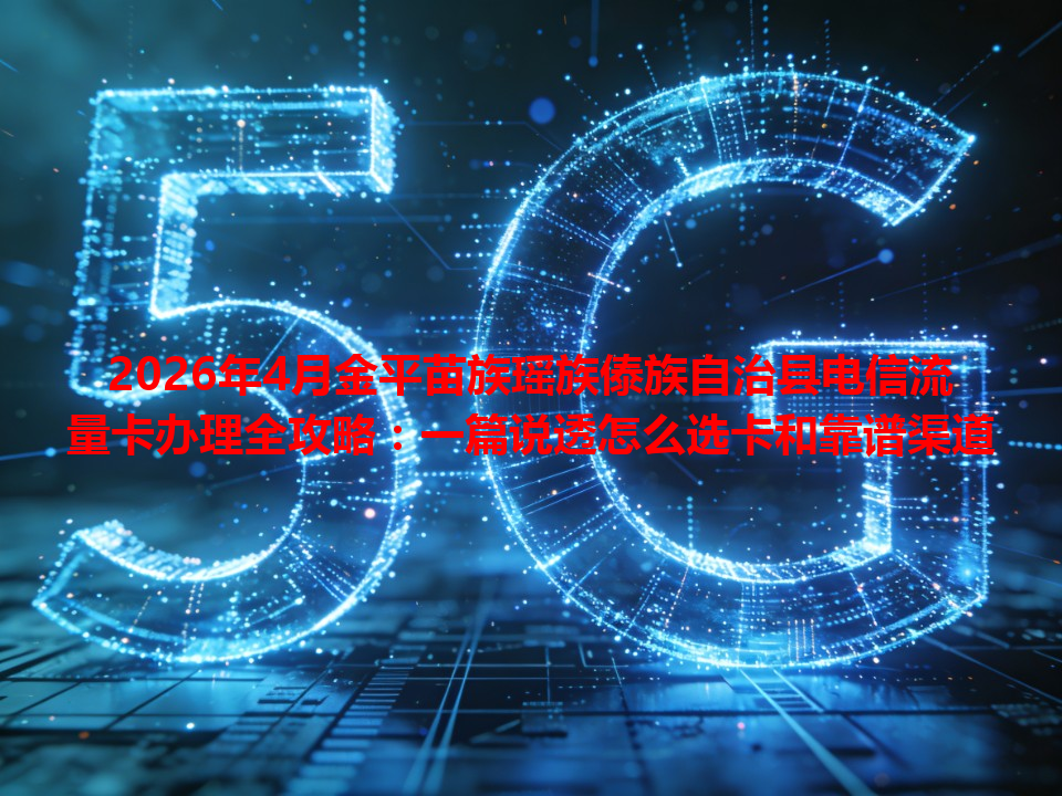 2026年4月金平苗族瑶族傣族自治县电信流量卡办理全攻略：一篇说透怎么选卡和靠谱渠道