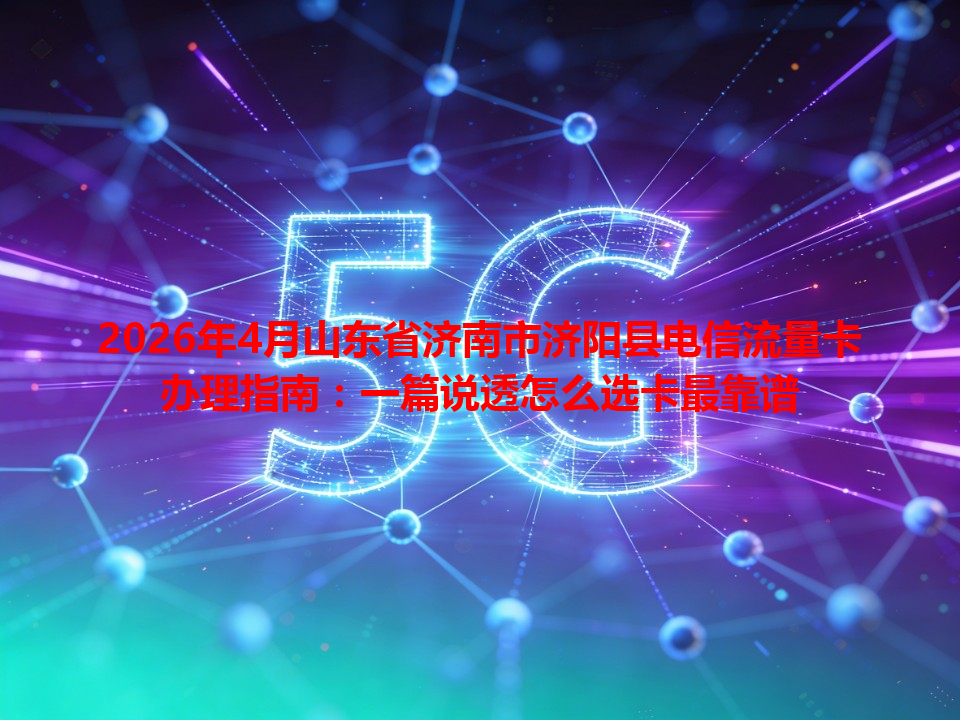 2026年4月山东省济南市济阳县电信流量卡办理指南：一篇说透怎么选卡最靠谱