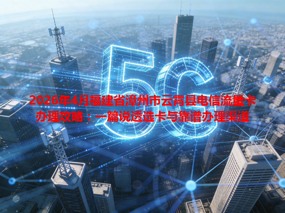 2026年4月福建省漳州市云霄县电信流量卡办理攻略：一篇说透选卡与靠谱办理渠道