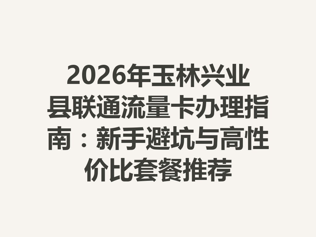 2026年玉林兴业县联通流量卡办理指南：新手避坑与高性价比套餐推荐