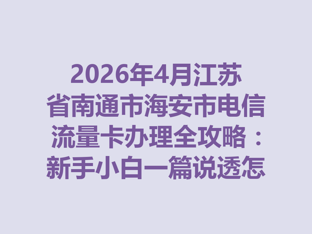 2026年4月江苏省南通市海安市电信流量卡办理全攻略：新手小白一篇说透怎么选卡最靠谱