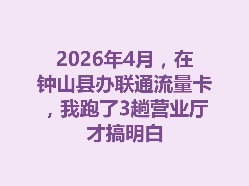 2026年4月，在钟山县办联通流量卡，我跑了3趟营业厅才搞明白