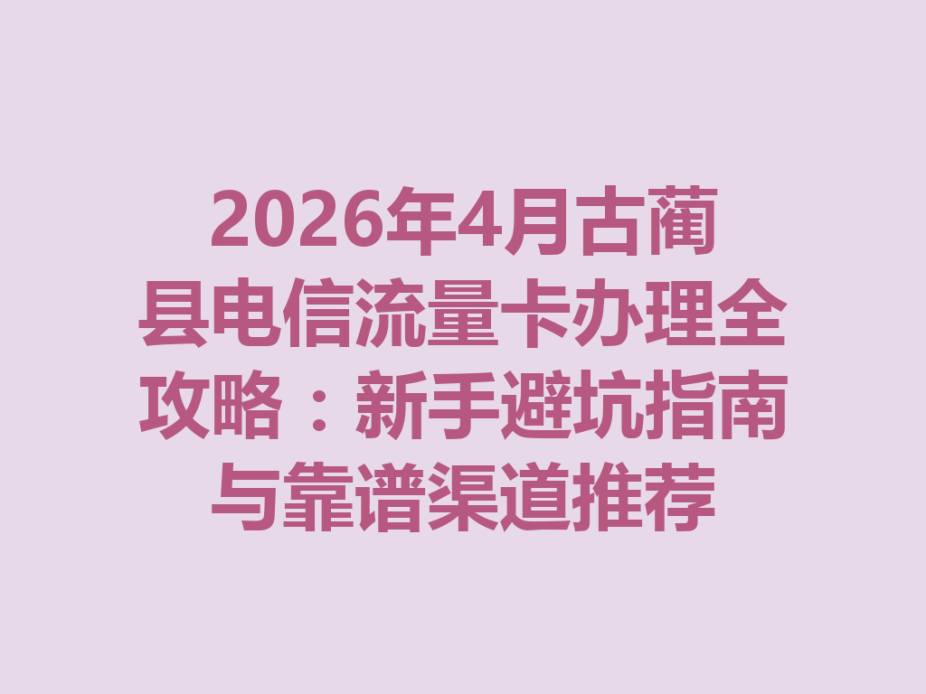 2026年4月古蔺县电信流量卡办理全攻略：新手避坑指南与靠谱渠道推荐