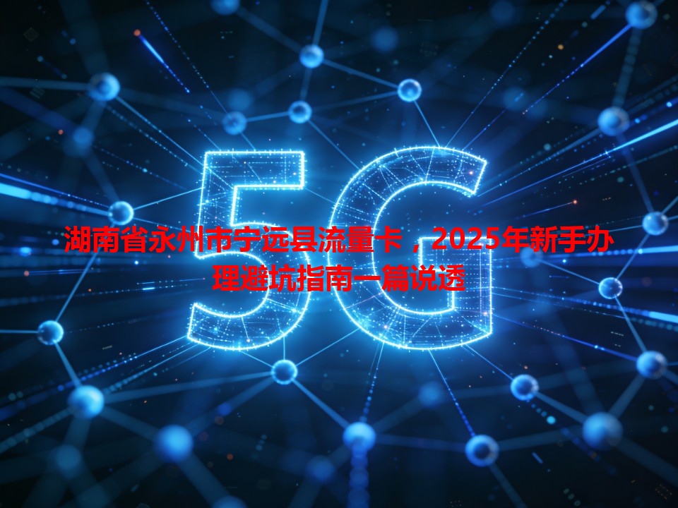 湖南省永州市宁远县流量卡,2025年新手办理避坑指南一篇说透