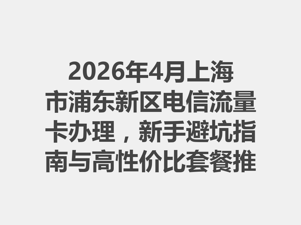 2026年4月上海市浦东新区电信流量卡办理，新手避坑指南与高性价比套餐推荐