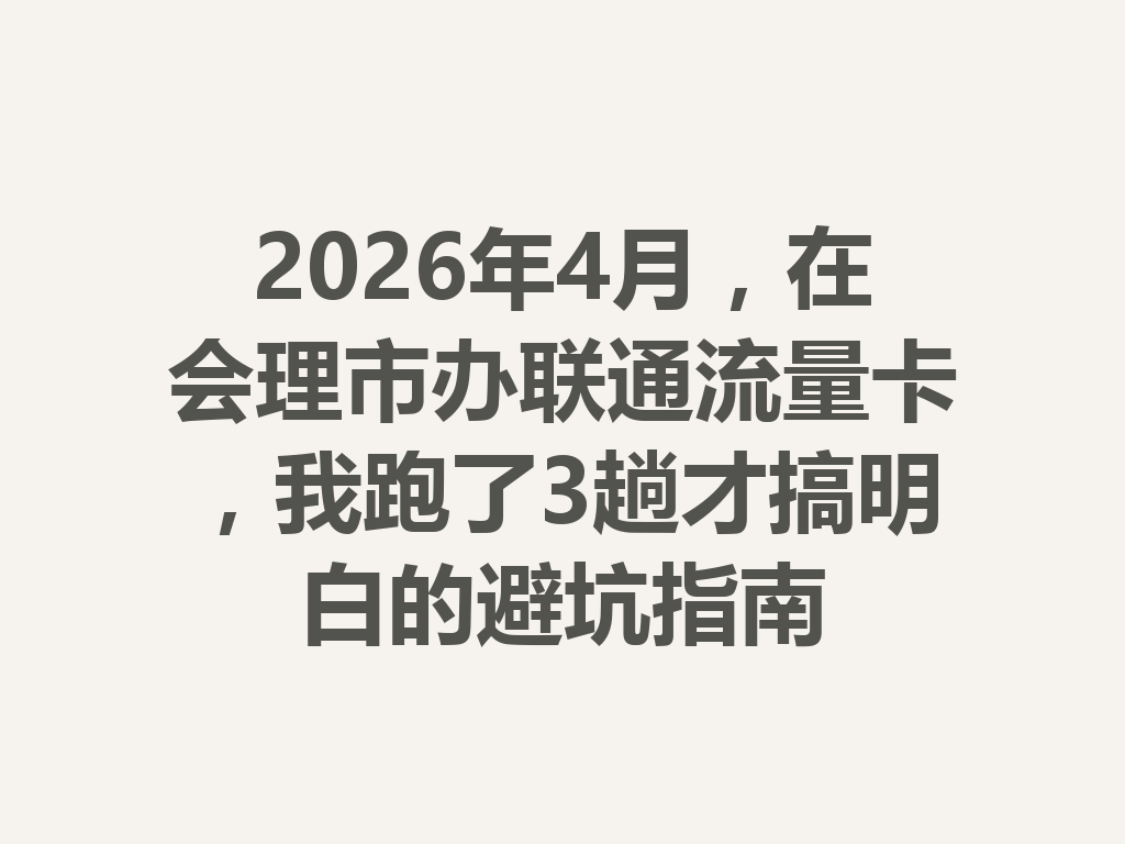 2026年4月，在会理市办联通流量卡，我跑了3趟才搞明白的避坑指南