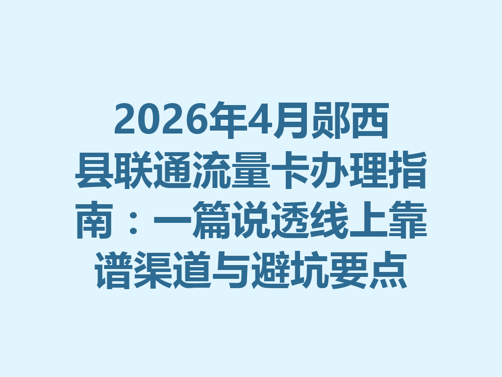 2026年4月郧西县联通流量卡办理指南：一篇说透线上靠谱渠道与避坑要点