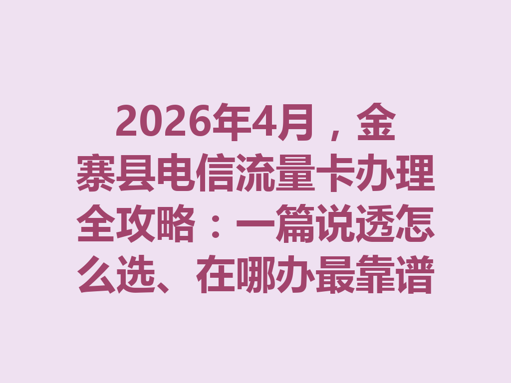 2026年4月,金寨县电信流量卡办理全攻略:一篇说透怎么选、在哪办最靠谱