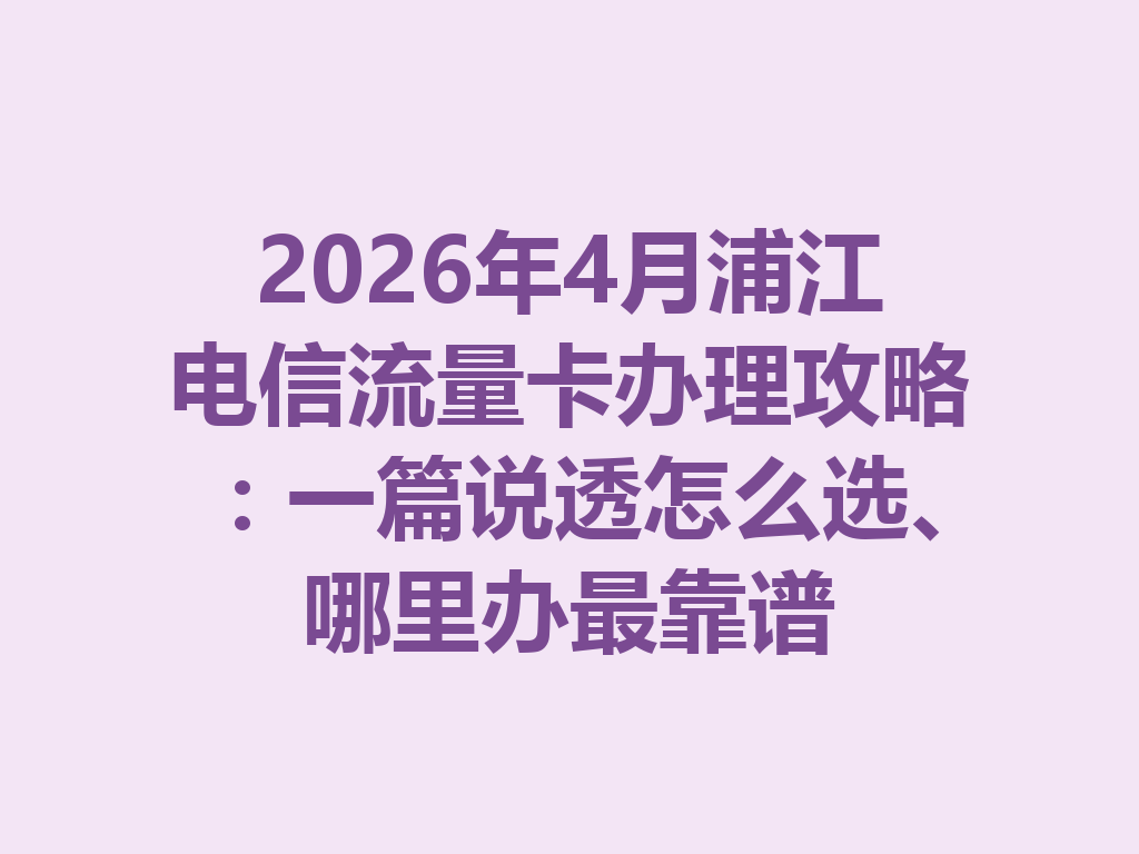 2026年4月浦江电信流量卡办理攻略：一篇说透怎么选、哪里办最靠谱