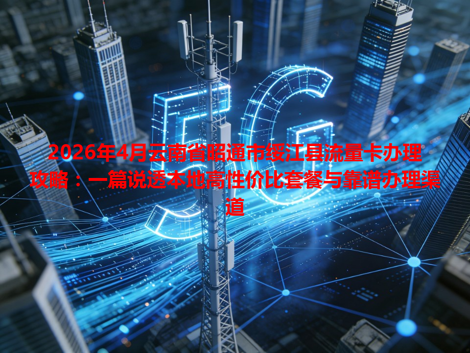 2026年4月云南省昭通市绥江县流量卡办理攻略：一篇说透本地高性价比套餐与靠谱办理渠道