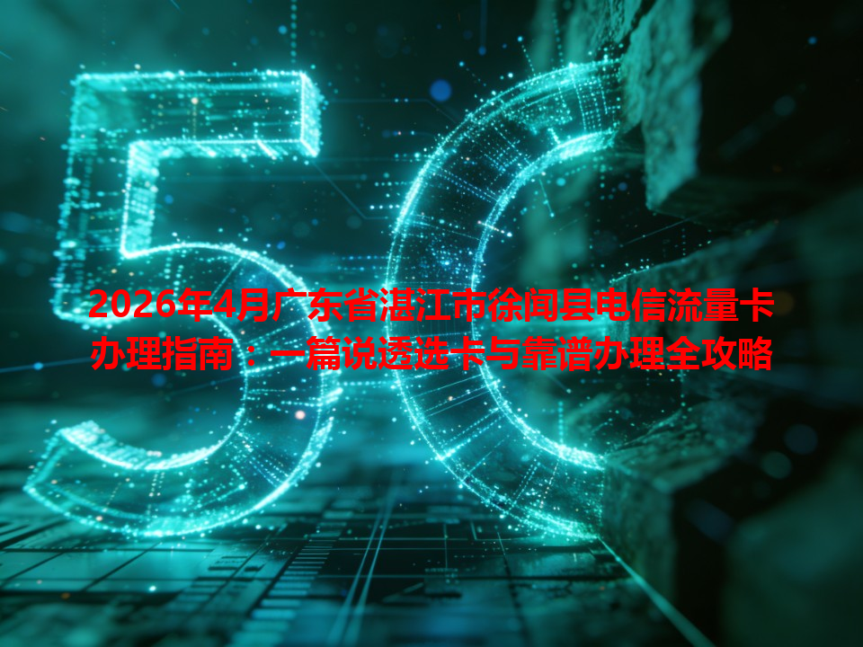 2026年4月广东省湛江市徐闻县电信流量卡办理指南：一篇说透选卡与靠谱办理全攻略