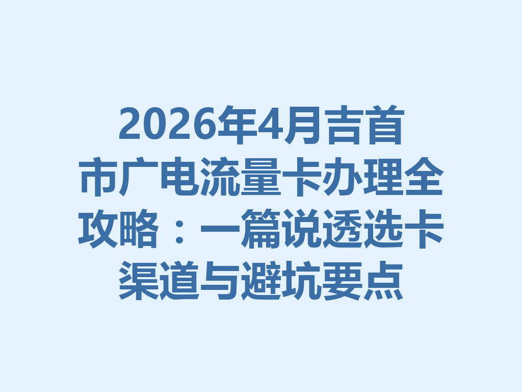 2026年4月吉首市广电流量卡办理全攻略：一篇说透选卡渠道与避坑要点