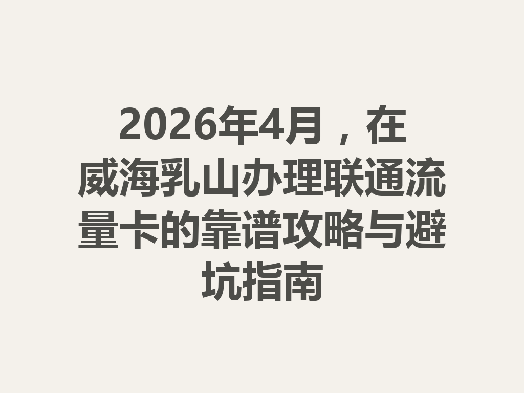 2026年4月，在威海乳山办理联通流量卡的靠谱攻略与避坑指南