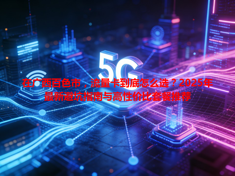 在广西百色市，流量卡到底怎么选？2025年最新避坑指南与高性价比套餐推荐