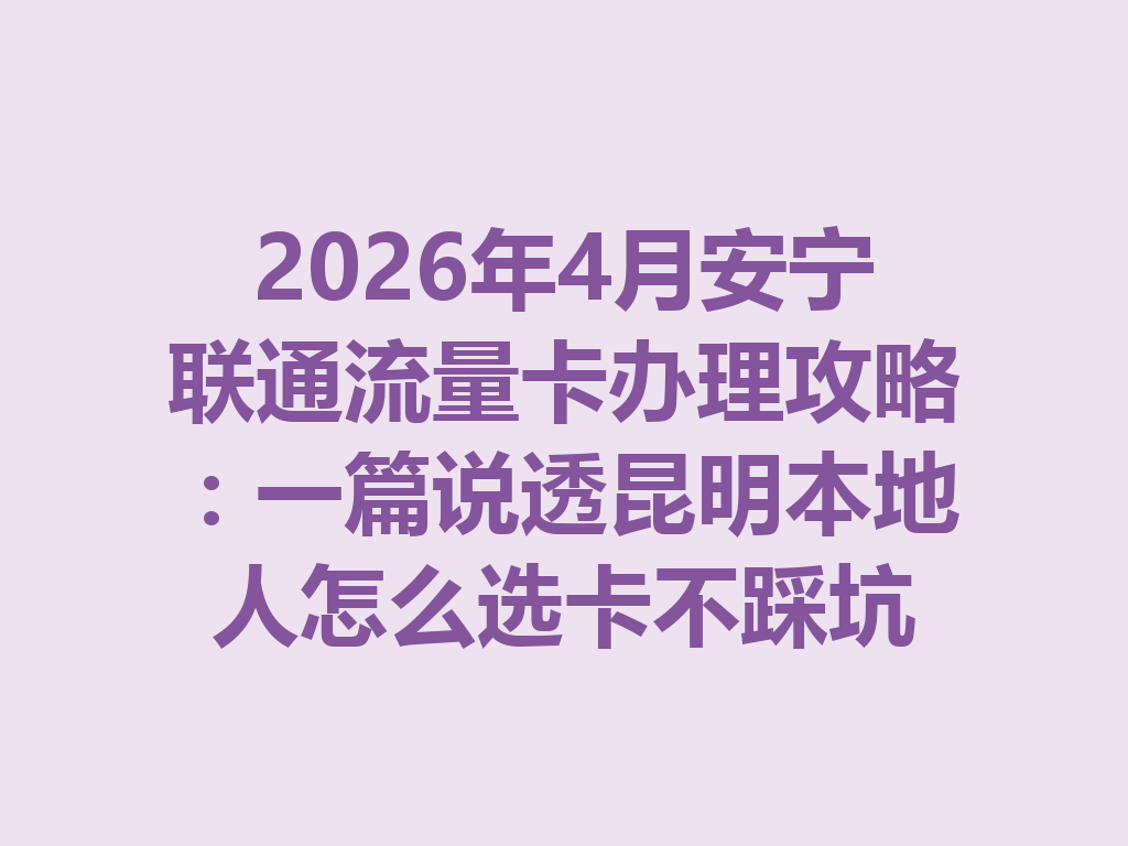 2026年4月安宁联通流量卡办理攻略：一篇说透昆明本地人怎么选卡不踩坑