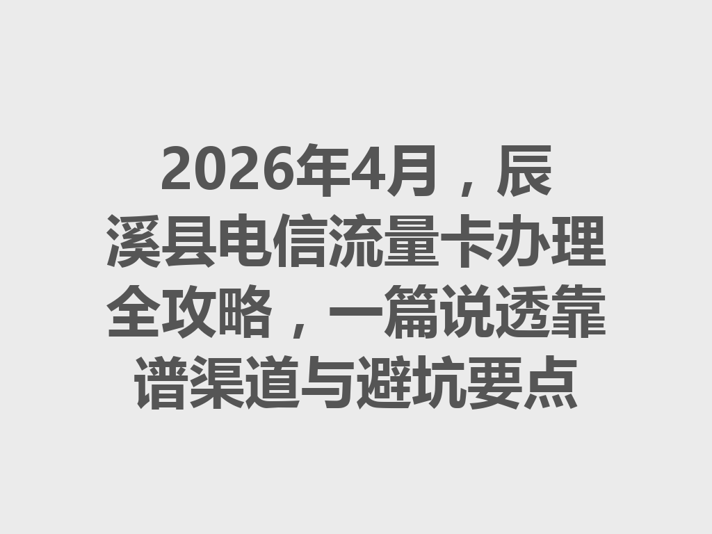 2026年4月，辰溪县电信流量卡办理全攻略，一篇说透靠谱渠道与避坑要点