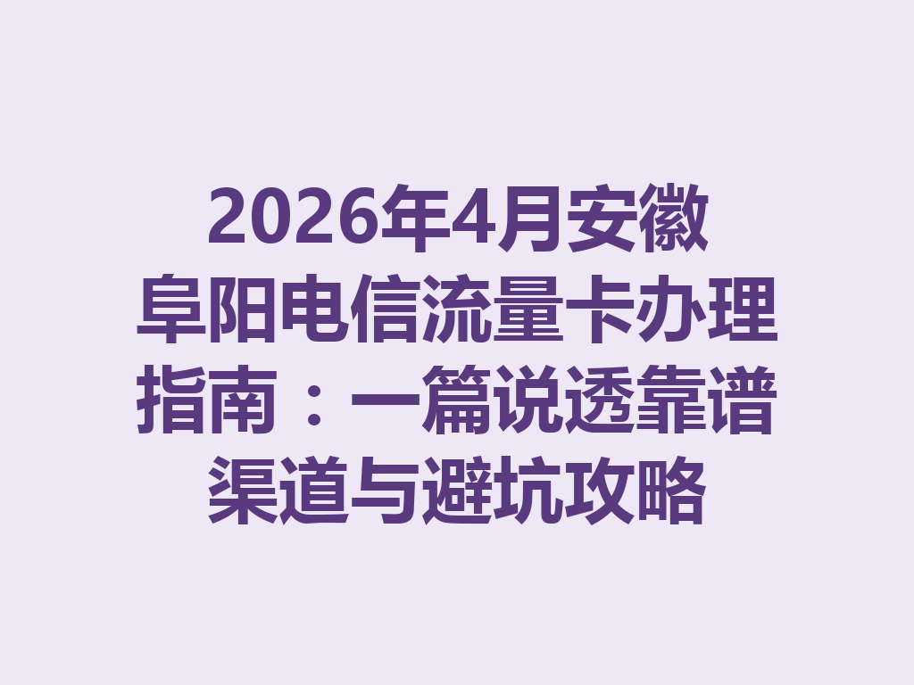 2026年4月安徽阜阳电信流量卡办理指南:一篇说透靠谱渠道与避坑攻略