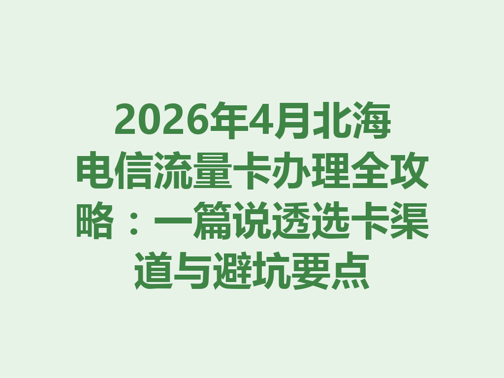 2026年4月北海电信流量卡办理全攻略：一篇说透选卡渠道与避坑要点