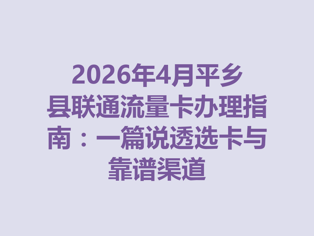 2026年4月平乡县联通流量卡办理指南：一篇说透选卡与靠谱渠道