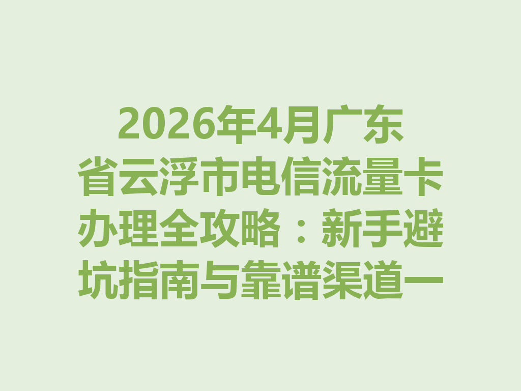 2026年4月广东省云浮市电信流量卡办理全攻略：新手避坑指南与靠谱渠道一篇说透