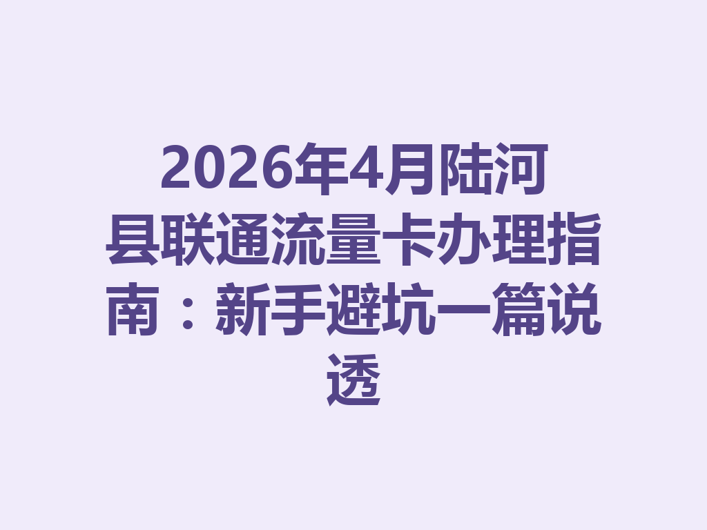 2026年4月陆河县联通流量卡办理指南：新手避坑一篇说透