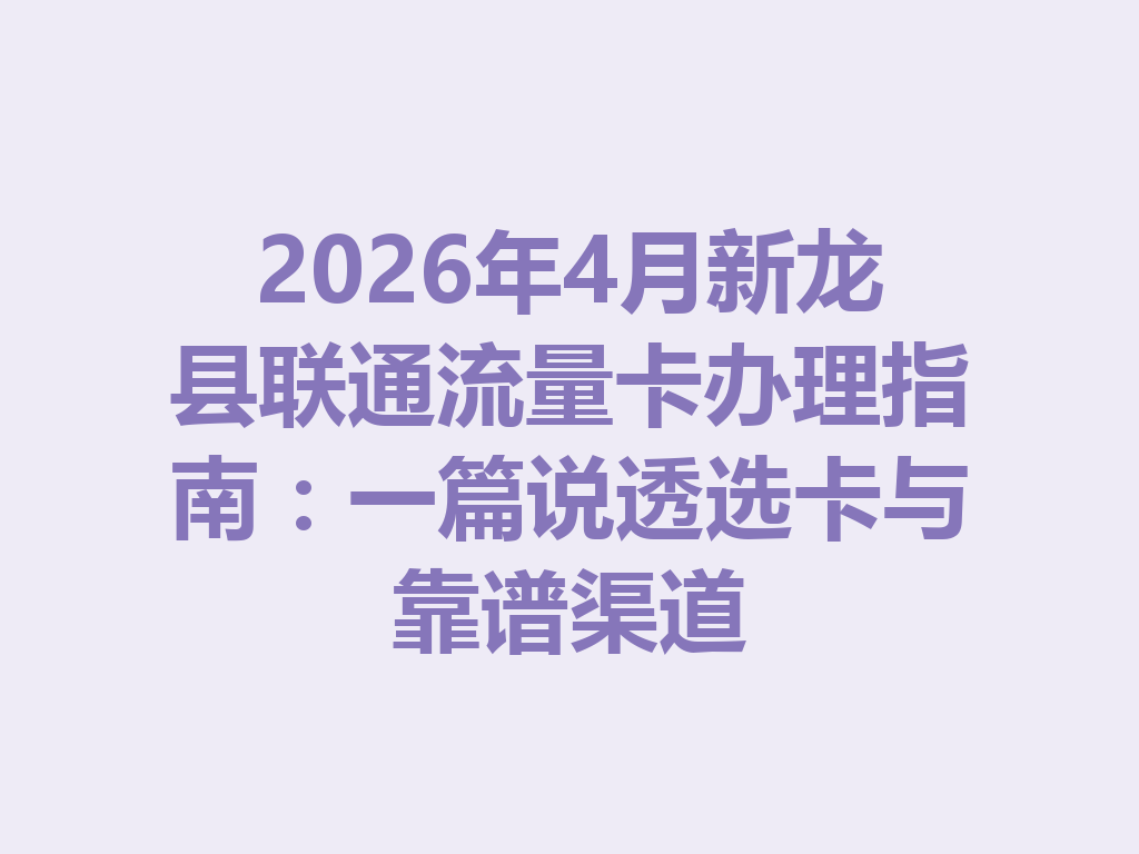 2026年4月新龙县联通流量卡办理指南：一篇说透选卡与靠谱渠道