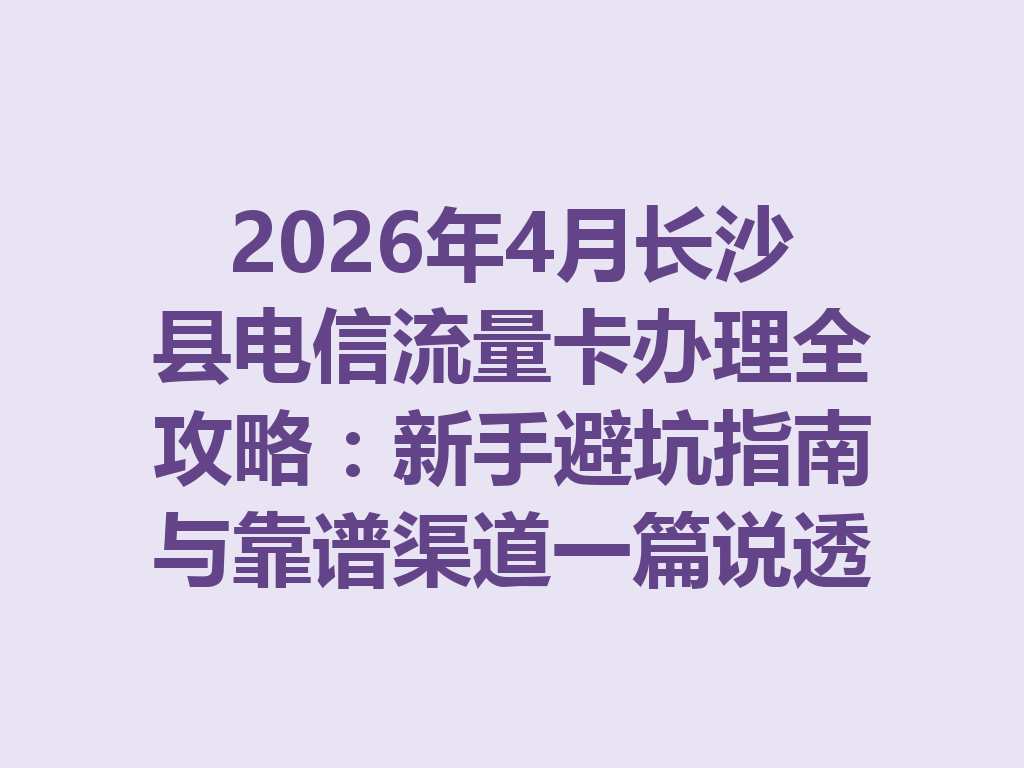 2026年4月长沙县电信流量卡办理全攻略：新手避坑指南与靠谱渠道一篇说透