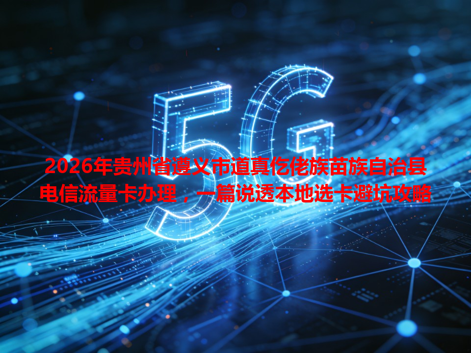 2026年贵州省遵义市道真仡佬族苗族自治县电信流量卡办理，一篇说透本地选卡避坑攻略