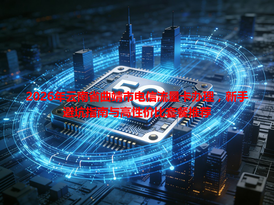 2026年云南省曲靖市电信流量卡办理，新手避坑指南与高性价比套餐推荐